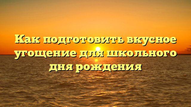 Как подготовить вкусное угощение для школьного дня рождения